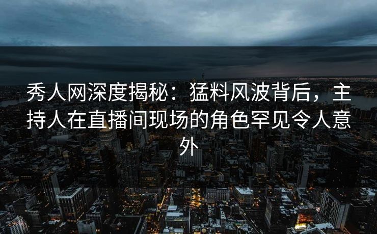 秀人网深度揭秘：猛料风波背后，主持人在直播间现场的角色罕见令人意外