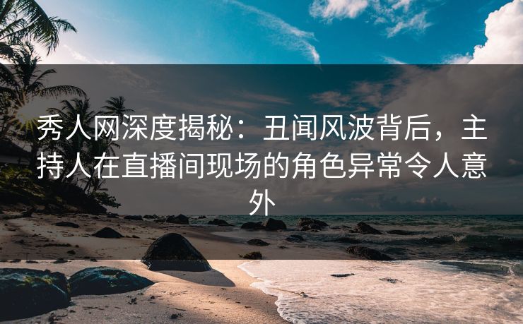 秀人网深度揭秘：丑闻风波背后，主持人在直播间现场的角色异常令人意外