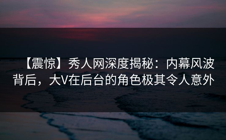 【震惊】秀人网深度揭秘：内幕风波背后，大V在后台的角色极其令人意外