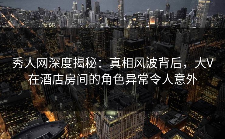 秀人网深度揭秘：真相风波背后，大V在酒店房间的角色异常令人意外