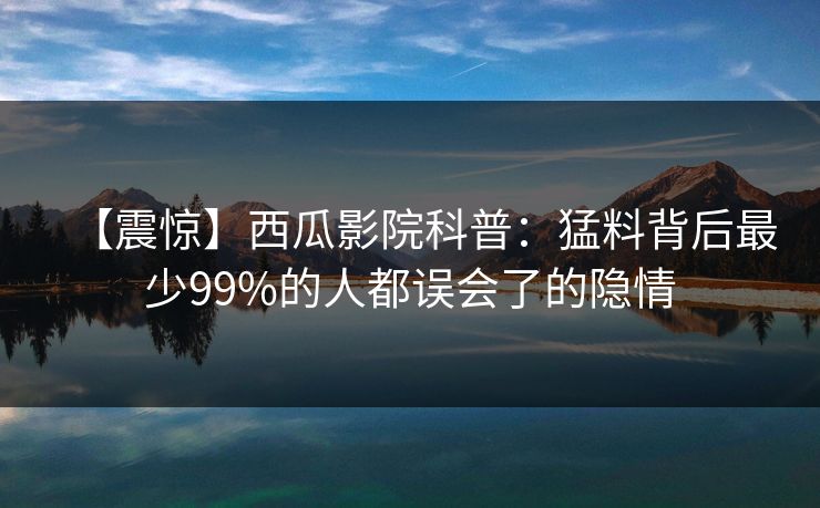 【震惊】西瓜影院科普：猛料背后最少99%的人都误会了的隐情