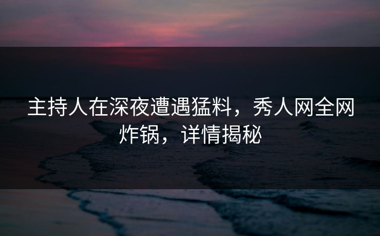 主持人在深夜遭遇猛料，秀人网全网炸锅，详情揭秘