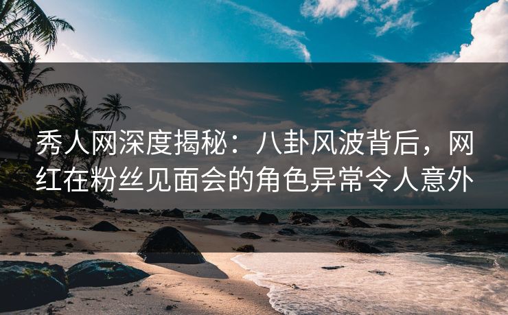 秀人网深度揭秘：八卦风波背后，网红在粉丝见面会的角色异常令人意外
