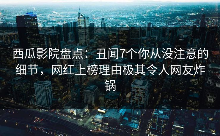 西瓜影院盘点：丑闻7个你从没注意的细节，网红上榜理由极其令人网友炸锅