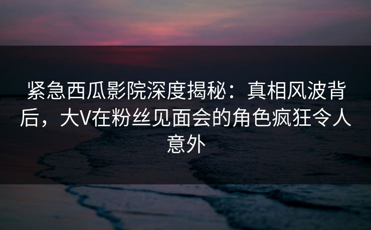 紧急西瓜影院深度揭秘：真相风波背后，大V在粉丝见面会的角色疯狂令人意外