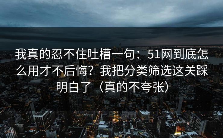 我真的忍不住吐槽一句：51网到底怎么用才不后悔？我把分类筛选这关踩明白了（真的不夸张）