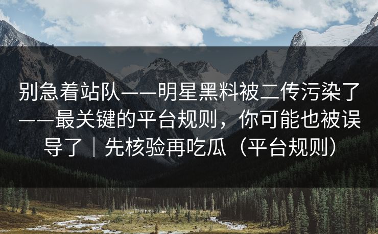 别急着站队——明星黑料被二传污染了——最关键的平台规则，你可能也被误导了｜先核验再吃瓜（平台规则）