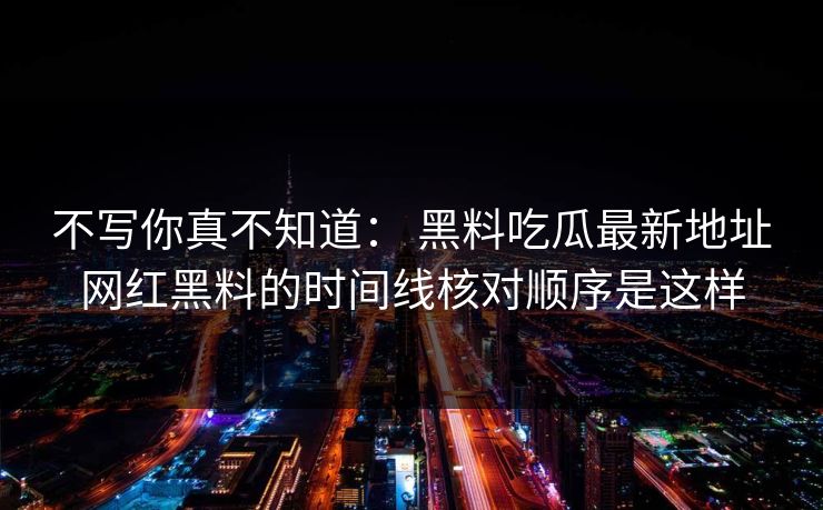 不写你真不知道： 黑料吃瓜最新地址网红黑料的时间线核对顺序是这样