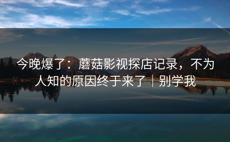今晚爆了：蘑菇影视探店记录，不为人知的原因终于来了｜别学我