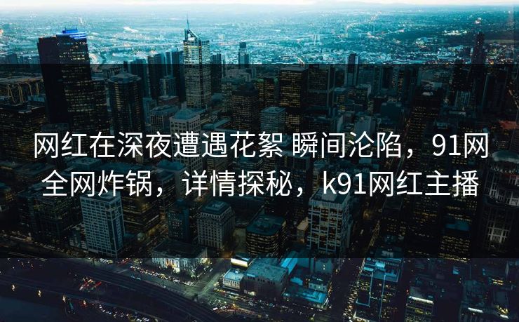 网红在深夜遭遇花絮 瞬间沦陷，91网全网炸锅，详情探秘，k91网红主播