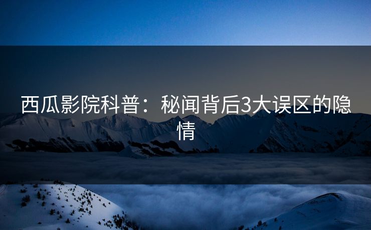 西瓜影院科普：秘闻背后3大误区的隐情