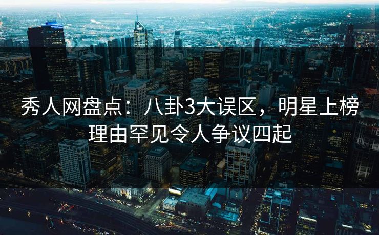 秀人网盘点：八卦3大误区，明星上榜理由罕见令人争议四起
