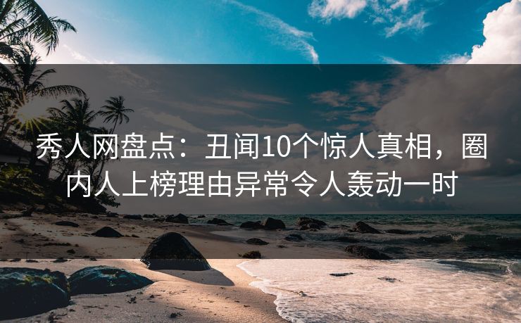 秀人网盘点：丑闻10个惊人真相，圈内人上榜理由异常令人轰动一时