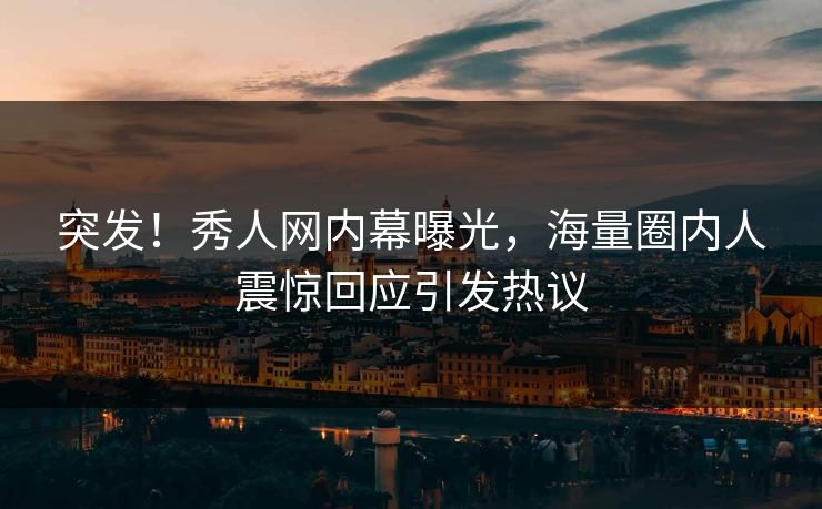 突发！秀人网内幕曝光，海量圈内人震惊回应引发热议