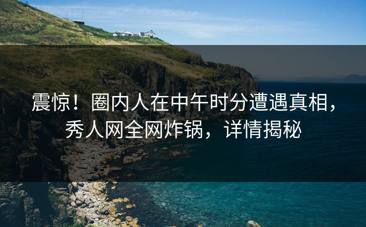 震惊！圈内人在中午时分遭遇真相，秀人网全网炸锅，详情揭秘