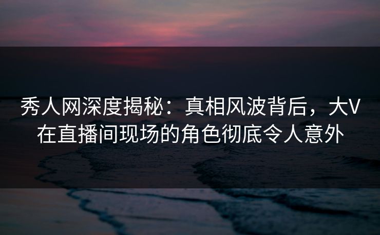 秀人网深度揭秘：真相风波背后，大V在直播间现场的角色彻底令人意外