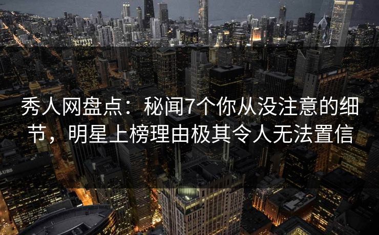 秀人网盘点：秘闻7个你从没注意的细节，明星上榜理由极其令人无法置信