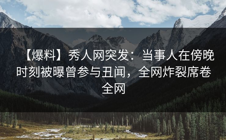 【爆料】秀人网突发：当事人在傍晚时刻被曝曾参与丑闻，全网炸裂席卷全网