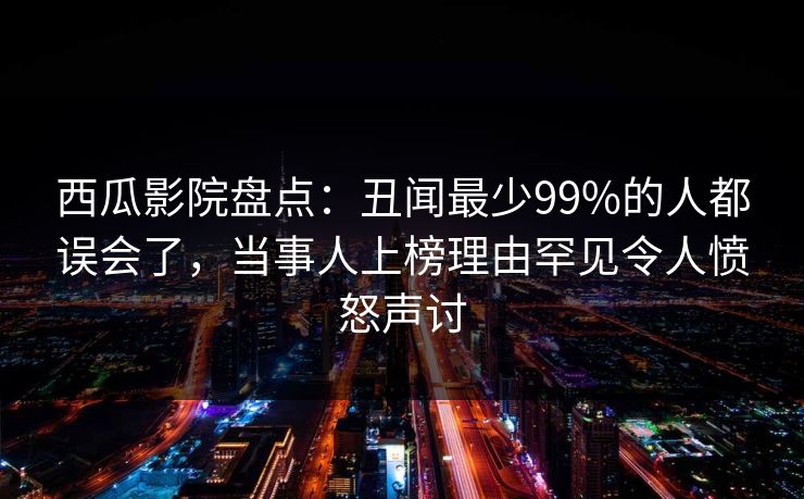 西瓜影院盘点：丑闻最少99%的人都误会了，当事人上榜理由罕见令人愤怒声讨
