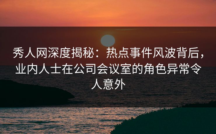 秀人网深度揭秘：热点事件风波背后，业内人士在公司会议室的角色异常令人意外