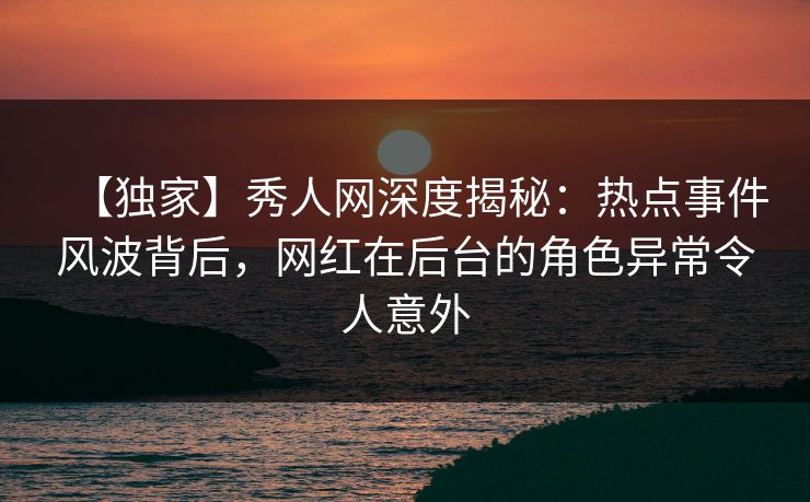 【独家】秀人网深度揭秘：热点事件风波背后，网红在后台的角色异常令人意外