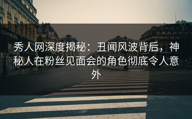 秀人网深度揭秘：丑闻风波背后，神秘人在粉丝见面会的角色彻底令人意外