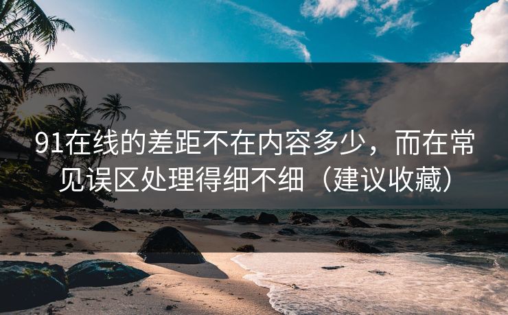 91在线的差距不在内容多少，而在常见误区处理得细不细（建议收藏）
