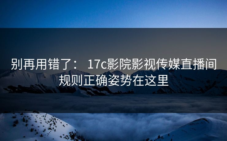 别再用错了： 17c影院影视传媒直播间规则正确姿势在这里