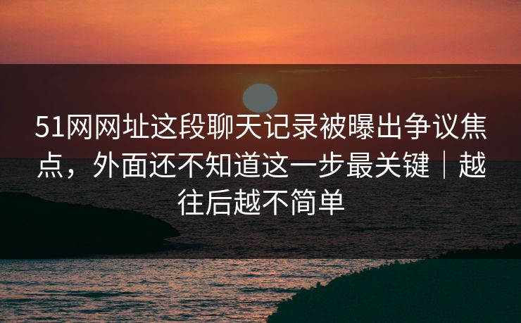 51网网址这段聊天记录被曝出争议焦点，外面还不知道这一步最关键｜越往后越不简单